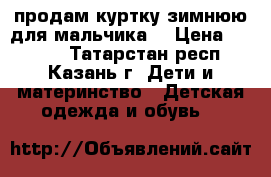 продам куртку зимнюю для мальчика  › Цена ­ 1 500 - Татарстан респ., Казань г. Дети и материнство » Детская одежда и обувь   